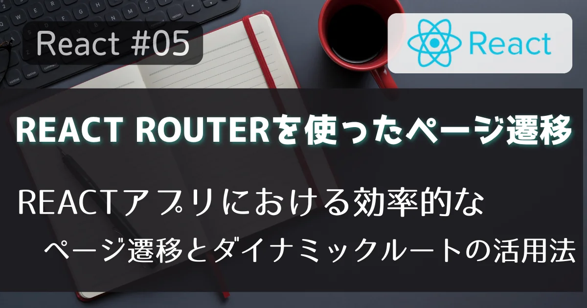 [React #05] React Routerを使ったページ遷移：Reactアプリにおける効率的なページ遷移とダイナミックルートの活用法